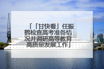 「甘快看」任振鹤检查高考准备情况并调研高等教育高质量发展工作
