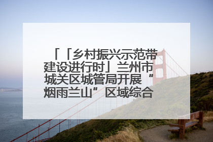 「乡村振兴示范带建设进行时」兰州市城关区城管局开展“烟雨兰山”区域综合整治专项行动