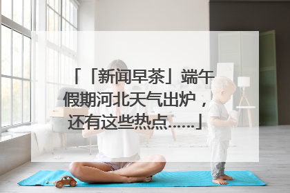 「新闻早茶」端午假期河北天气出炉，还有这些热点……