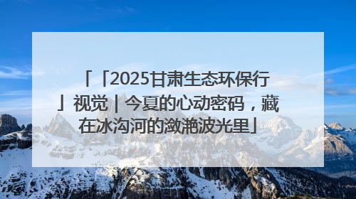「2025甘肃生态环保行」视觉｜今夏的心动密码，藏在冰沟河的潋滟波光里