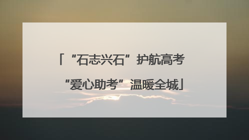 “石志兴石”护航高考 “爱心助考”温暖全城