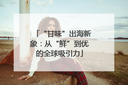 “甘味”出海新象：从“鲜”到优的全球吸引力