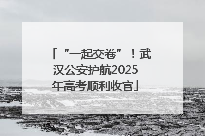 “一起交卷”！武汉公安护航2025年高考顺利收官