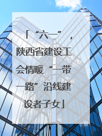“六一”，陕西省建设工会情暖“一带一路”沿线建设者子女