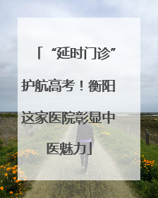 “延时门诊”护航高考！衡阳这家医院彰显中医魅力