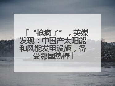 “抢疯了”，英媒发现：中国产太阳能和风能发电设施，备受邻国热捧