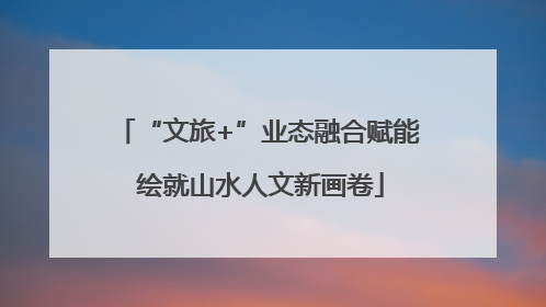 “文旅+”业态融合赋能 绘就山水人文新画卷