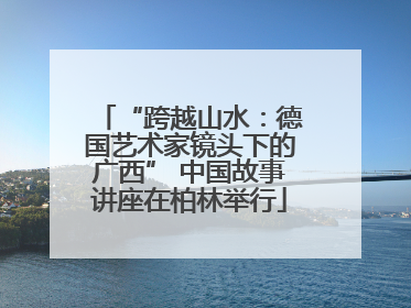 “跨越山水：德国艺术家镜头下的广西” 中国故事讲座在柏林举行