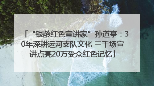 “银龄红色宣讲家”孙道亭：30年深耕运河支队文化 三千场宣讲点亮20万受众红色记忆