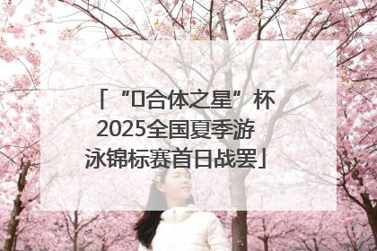 “﻿合体之星”杯2025全国夏季游泳锦标赛首日战罢