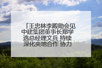 王忠林李殿勋会见中建集团董事长郑学选总经理文兵 持续深化央地合作 协力推动支点建设
