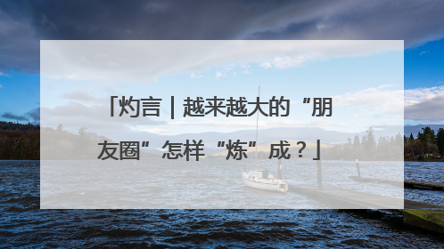 灼言｜越来越大的“朋友圈”怎样“炼”成？