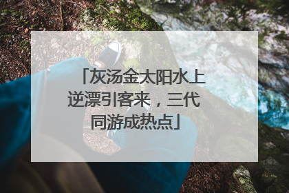 灰汤金太阳水上逆漂引客来，三代同游成热点