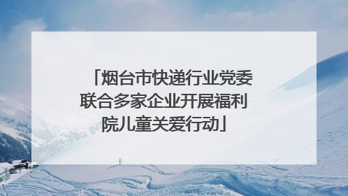 烟台市快递行业党委联合多家企业开展福利院儿童关爱行动