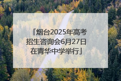 烟台2025年高考招生咨询会6月27日在青华中学举行