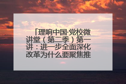 理响中国·党校微讲堂（第二季）第一讲：进一步全面深化改革为什么要聚焦推进中国式现代化