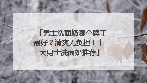 男士洗面奶哪个牌子最好？清爽无负担！十大男士洗面奶推荐