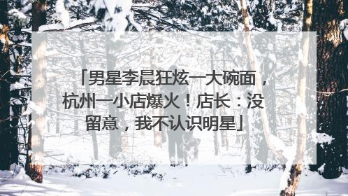 男星李晨狂炫一大碗面，杭州一小店爆火！店长：没留意，我不认识明星