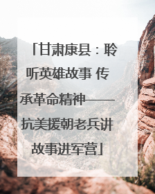 甘肃康县：聆听英雄故事 传承革命精神——抗美援朝老兵讲故事进军营