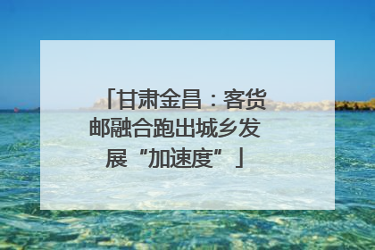 甘肃金昌：客货邮融合跑出城乡发展“加速度”