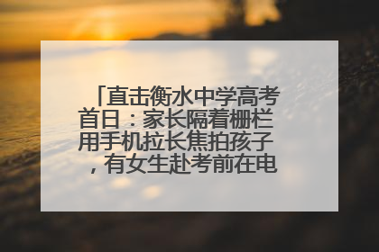 直击衡水中学高考首日：家长隔着栅栏用手机拉长焦拍孩子，有女生赴考前在电话亭与家人通话