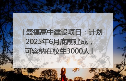 盛福高中建设项目：计划2025年6月底前建成，可容纳在校生3000人