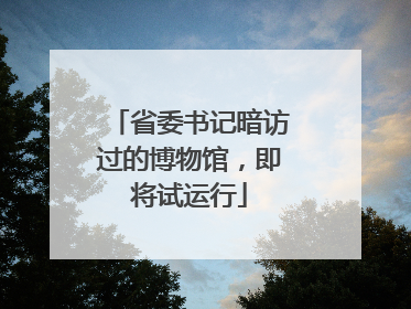 省委书记暗访过的博物馆，即将试运行