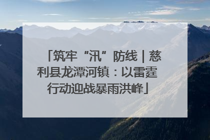 筑牢“汛”防线｜慈利县龙潭河镇：以雷霆行动迎战暴雨洪峰