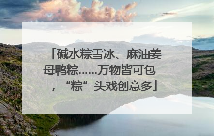 碱水粽雪冰、麻油姜母鸭粽……万物皆可包，“粽”头戏创意多