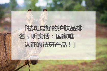 祛斑最好的护肤品排名，听实话：国家唯一认证的祛斑产品！