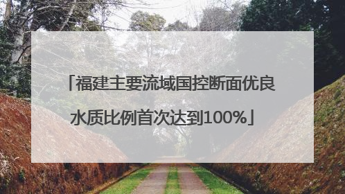 福建主要流域国控断面优良水质比例首次达到100%