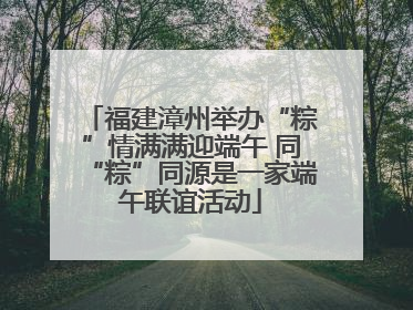 福建漳州举办“粽”情满满迎端午 同“粽”同源是一家端午联谊活动