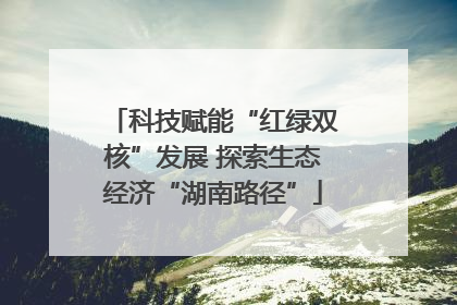 科技赋能“红绿双核”发展 探索生态经济“湖南路径”