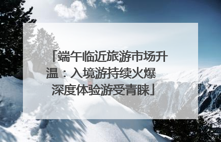 端午临近旅游市场升温：入境游持续火爆 深度体验游受青睐