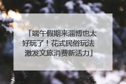 端午假期来淄博也太好玩了！花式民俗玩法激发文旅消费新活力