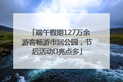端午假期127万余游客畅游市属公园，节后活动﻿亮点多