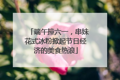 端午撞六一，串妹花式冰粉掀起节日经济的美食热浪