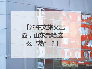 端午文旅火出圈，山东凭啥这么“热”？