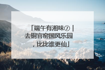 端午有湘味⑦｜去铜官窑国风乐园，比比谁更仙