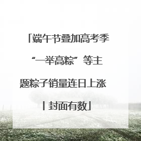 端午节叠加高考季 “一举高粽”等主题粽子销量连日上涨丨封面有数