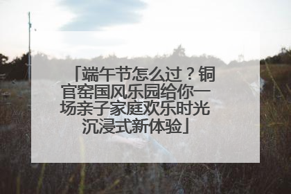 端午节怎么过？铜官窑国风乐园给你一场亲子家庭欢乐时光沉浸式新体验