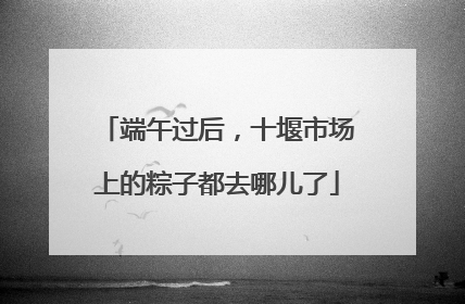 端午过后，十堰市场上的粽子都去哪儿了