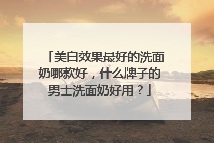 美白效果最好的洗面奶哪款好，什么牌子的男士洗面奶好用？