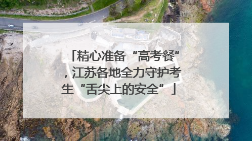 精心准备“高考餐”，江苏各地全力守护考生“舌尖上的安全”