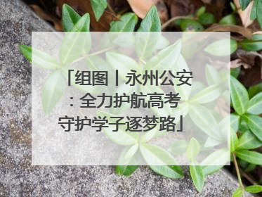 组图丨永州公安：全力护航高考 守护学子逐梦路