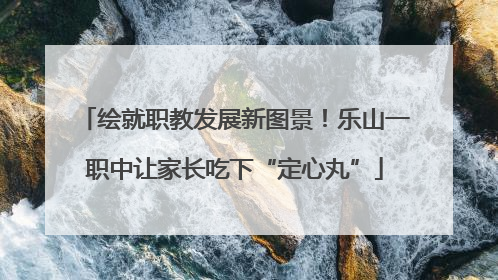 绘就职教发展新图景！乐山一职中让家长吃下“定心丸”