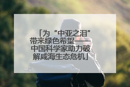 为“中亚之泪”带来绿色希望——中国科学家助力破解咸海生态危机