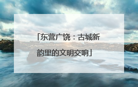 东营广饶：古城新韵里的文明交响