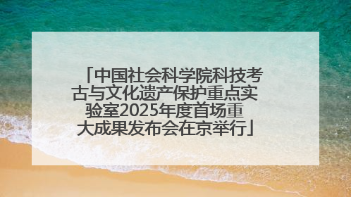中国社会科学院科技考古与文化遗产保护重点实验室2025年度首场重大成果发布会在京举行