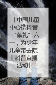 中国儿童中心携抖音“献礼”六一，为少年儿童带去院士科普直播活动